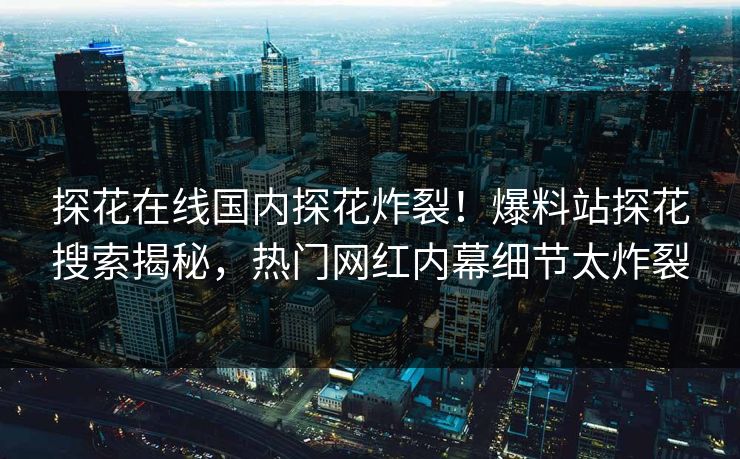 探花在线国内探花炸裂！爆料站探花搜索揭秘，热门网红内幕细节太炸裂