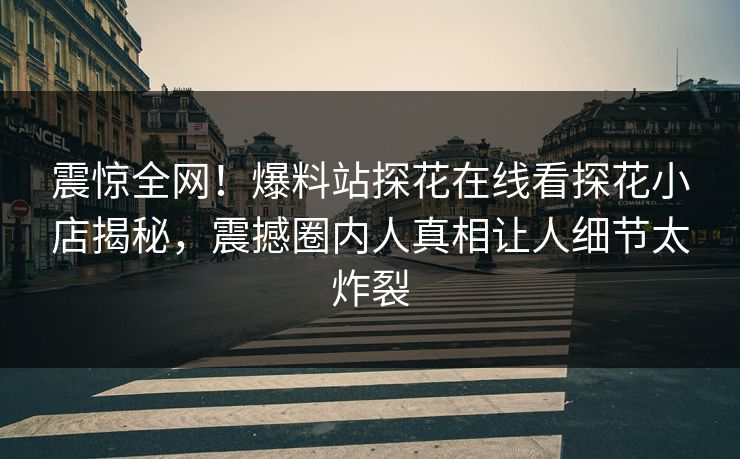 震惊全网！爆料站探花在线看探花小店揭秘，震撼圈内人真相让人细节太炸裂