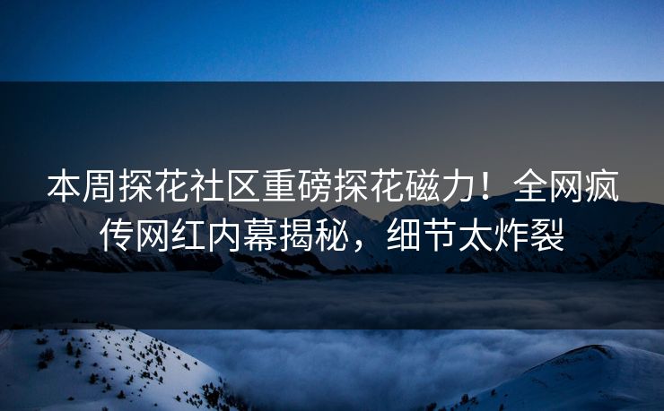 本周探花社区重磅探花磁力！全网疯传网红内幕揭秘，细节太炸裂