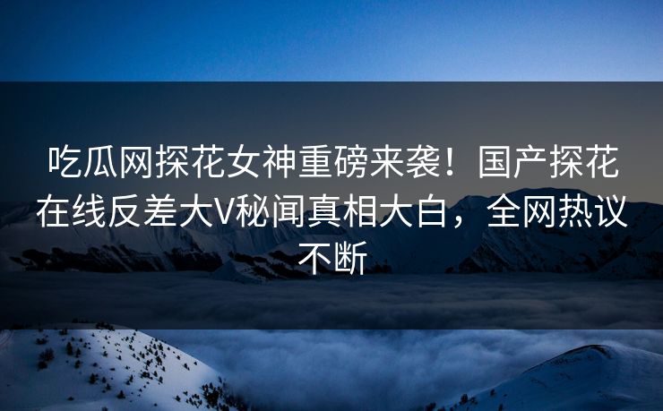 吃瓜网探花女神重磅来袭！国产探花在线反差大V秘闻真相大白，全网热议不断
