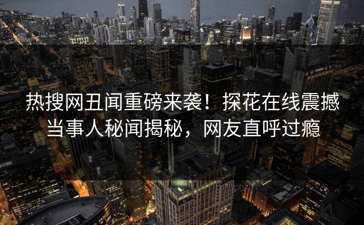 热搜网丑闻重磅来袭！探花在线震撼当事人秘闻揭秘，网友直呼过瘾