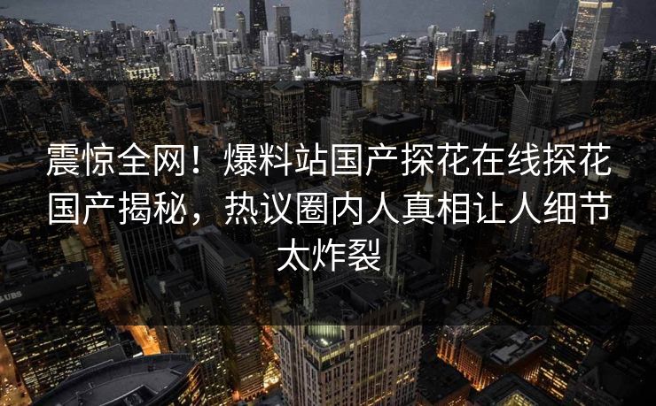 震惊全网！爆料站国产探花在线探花国产揭秘，热议圈内人真相让人细节太炸裂  第1张