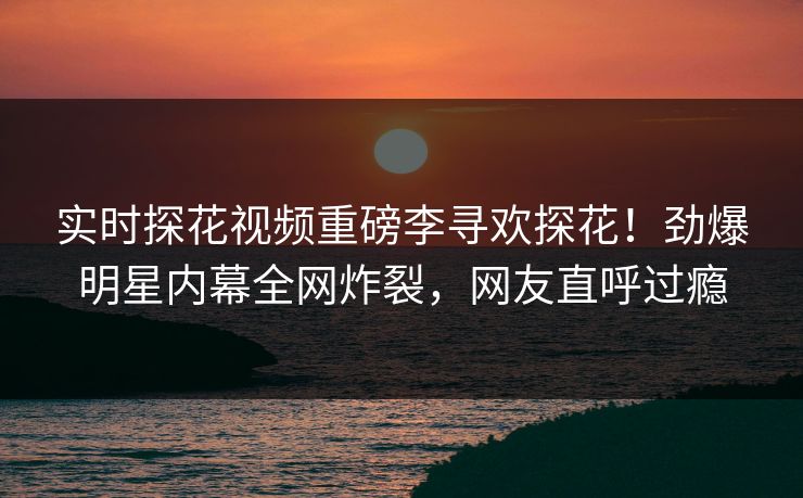 实时探花视频重磅李寻欢探花！劲爆明星内幕全网炸裂，网友直呼过瘾  第1张