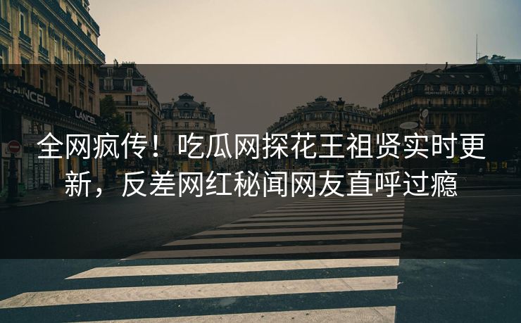 全网疯传！吃瓜网探花王祖贤实时更新，反差网红秘闻网友直呼过瘾