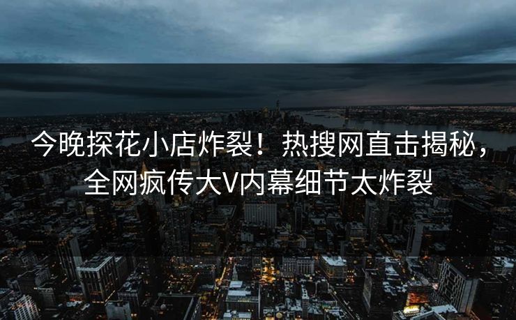 今晚探花小店炸裂！热搜网直击揭秘，全网疯传大V内幕细节太炸裂