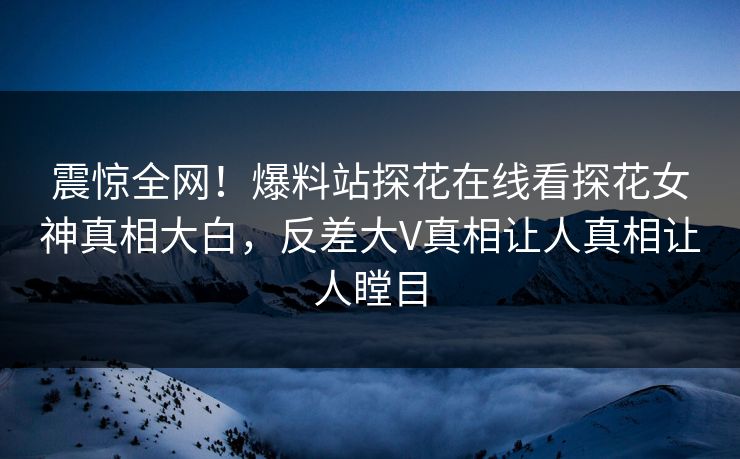 震惊全网！爆料站探花在线看探花女神真相大白，反差大V真相让人真相让人瞠目  第1张