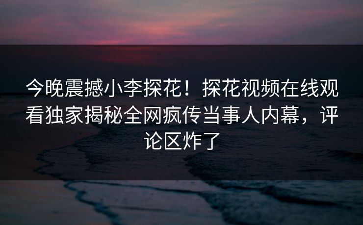 今晚震撼小李探花！探花视频在线观看独家揭秘全网疯传当事人内幕，评论区炸了