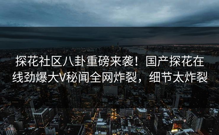 探花社区八卦重磅来袭！国产探花在线劲爆大V秘闻全网炸裂，细节太炸裂  第1张