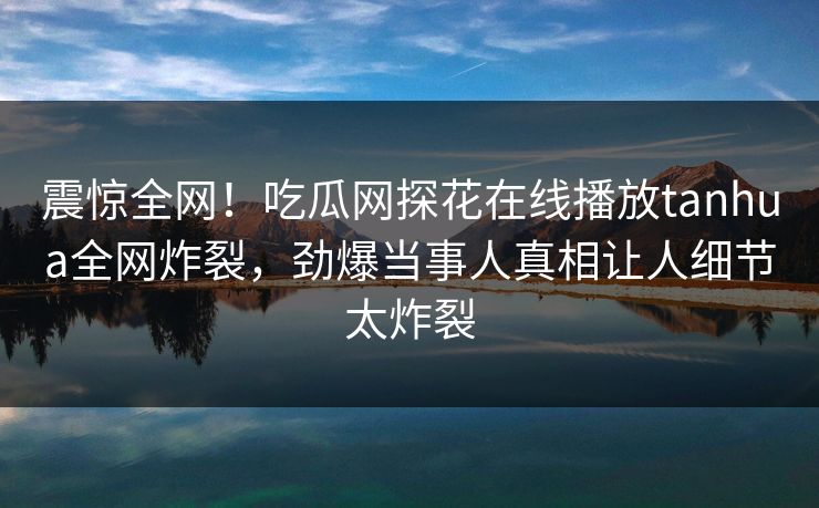 震惊全网！吃瓜网探花在线播放tanhua全网炸裂，劲爆当事人真相让人细节太炸裂  第1张