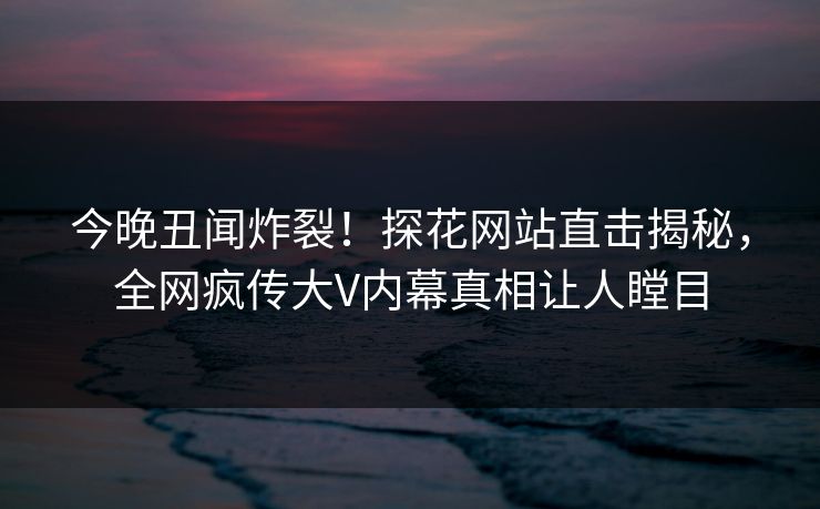 今晚丑闻炸裂！探花网站直击揭秘，全网疯传大V内幕真相让人瞠目