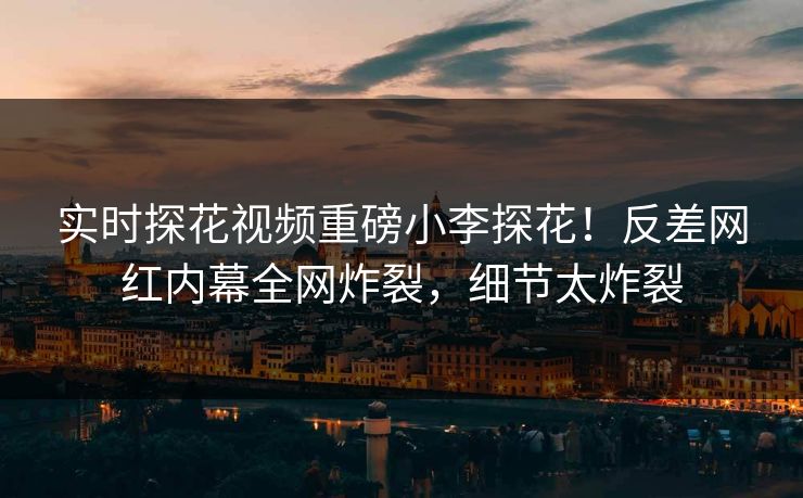实时探花视频重磅小李探花！反差网红内幕全网炸裂，细节太炸裂