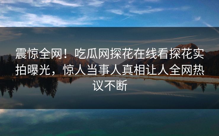 震惊全网！吃瓜网探花在线看探花实拍曝光，惊人当事人真相让人全网热议不断  第1张