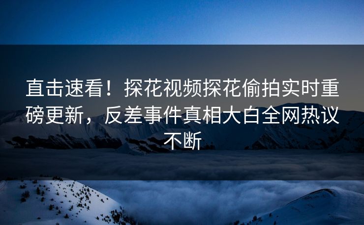 直击速看！探花视频探花偷拍实时重磅更新，反差事件真相大白全网热议不断