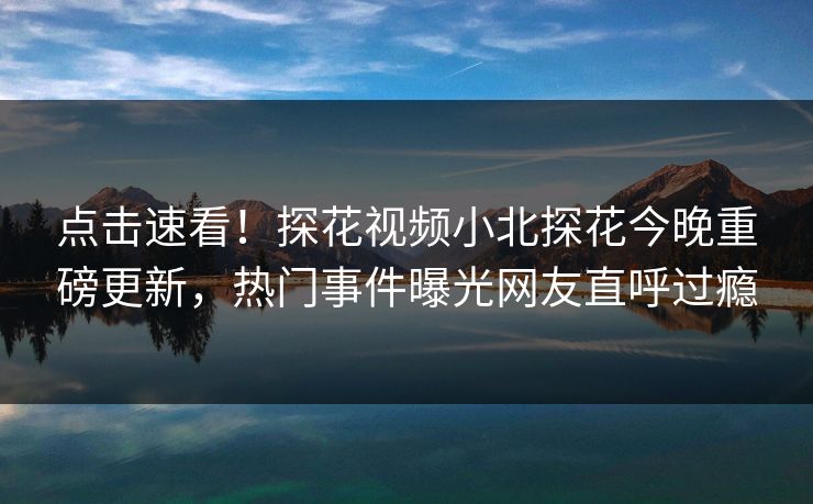 点击速看！探花视频小北探花今晚重磅更新，热门事件曝光网友直呼过瘾