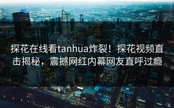 探花在线看tanhua炸裂！探花视频直击揭秘，震撼网红内幕网友直呼过瘾