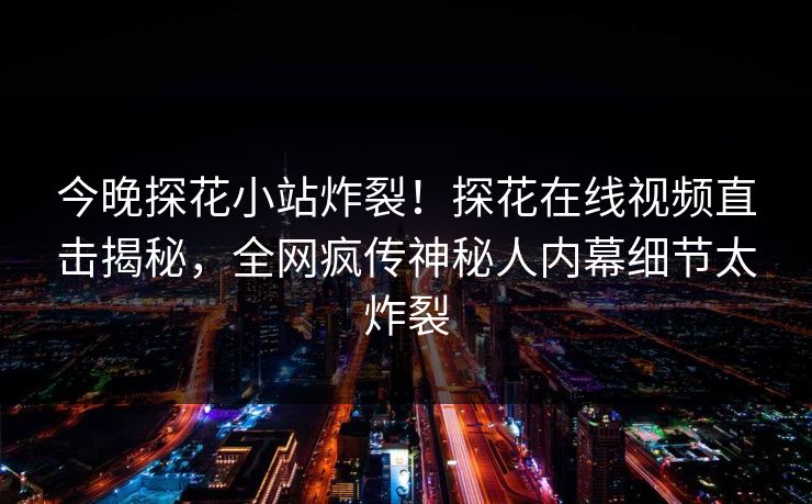 今晚探花小站炸裂！探花在线视频直击揭秘，全网疯传神秘人内幕细节太炸裂