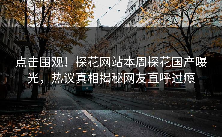 点击围观！探花网站本周探花国产曝光，热议真相揭秘网友直呼过瘾