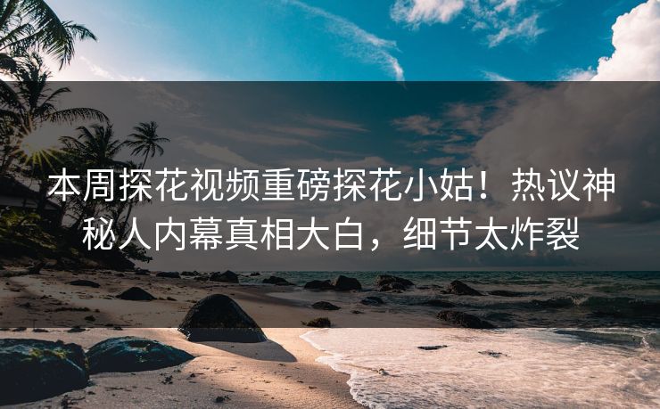 本周探花视频重磅探花小姑！热议神秘人内幕真相大白，细节太炸裂