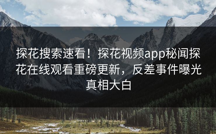 探花搜索速看！探花视频app秘闻探花在线观看重磅更新，反差事件曝光真相大白