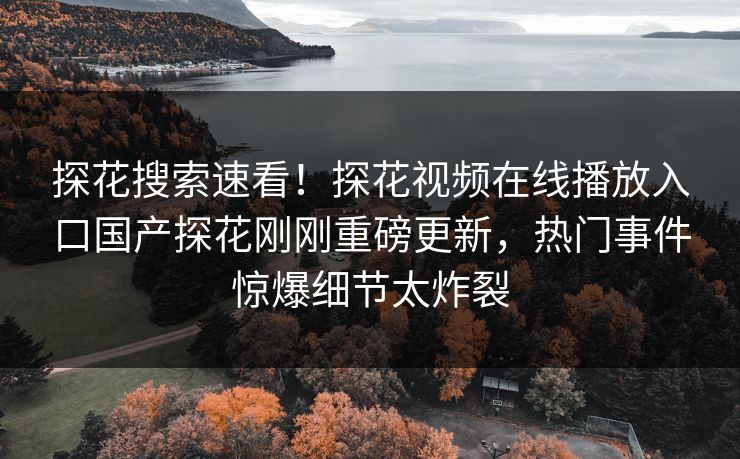 探花搜索速看！探花视频在线播放入口国产探花刚刚重磅更新，热门事件惊爆细节太炸裂