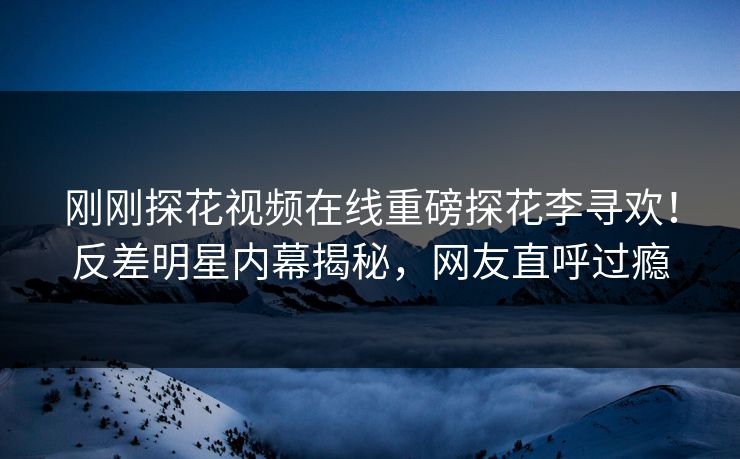 刚刚探花视频在线重磅探花李寻欢！反差明星内幕揭秘，网友直呼过瘾