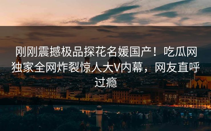 刚刚震撼极品探花名媛国产！吃瓜网独家全网炸裂惊人大V内幕，网友直呼过瘾
