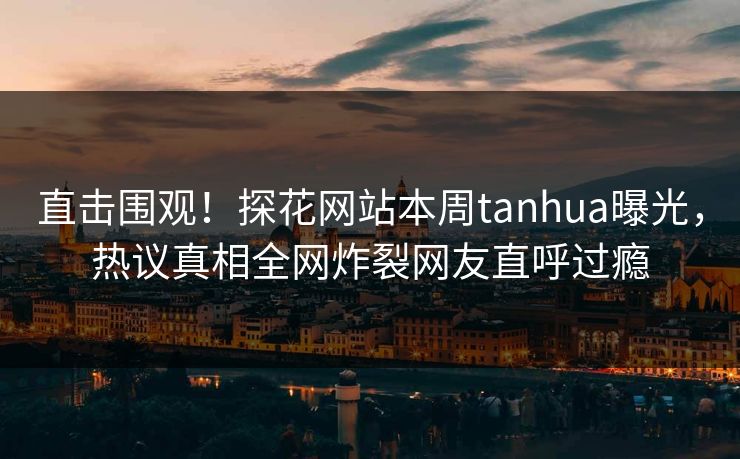 直击围观！探花网站本周tanhua曝光，热议真相全网炸裂网友直呼过瘾
