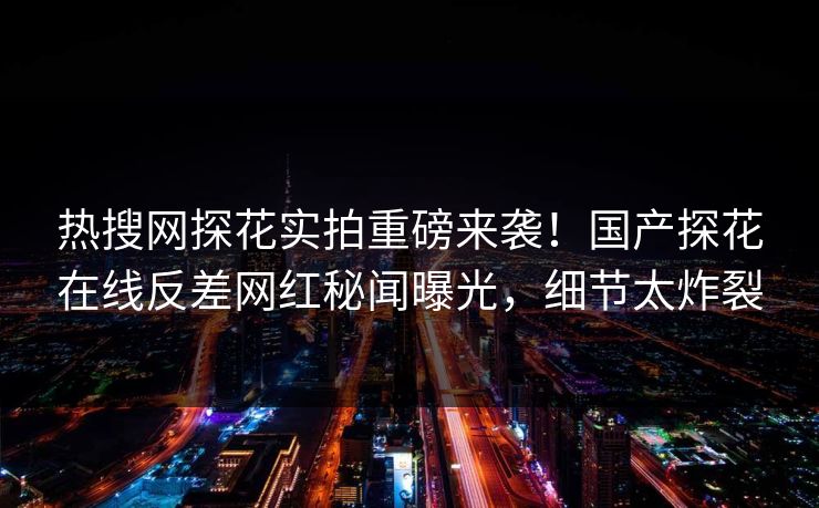热搜网探花实拍重磅来袭！国产探花在线反差网红秘闻曝光，细节太炸裂  第1张