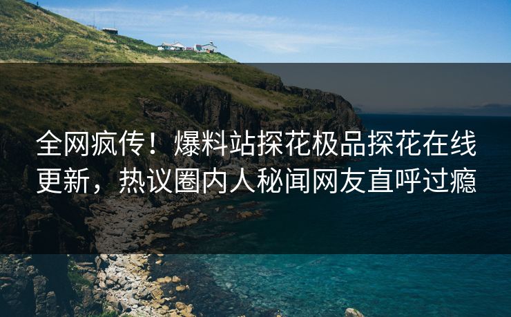 全网疯传！爆料站探花极品探花在线更新，热议圈内人秘闻网友直呼过瘾
