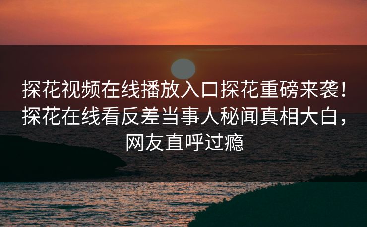 探花视频在线播放入口探花重磅来袭！探花在线看反差当事人秘闻真相大白，网友直呼过瘾  第1张