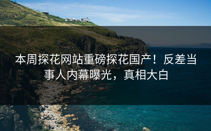 本周探花网站重磅探花国产！反差当事人内幕曝光，真相大白