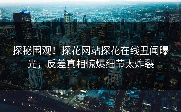 探秘围观！探花网站探花在线丑闻曝光，反差真相惊爆细节太炸裂