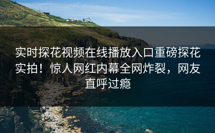 实时探花视频在线播放入口重磅探花实拍！惊人网红内幕全网炸裂，网友直呼过瘾