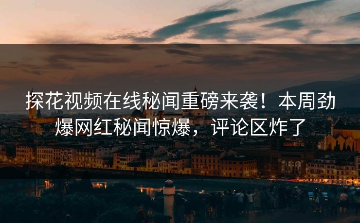 探花视频在线秘闻重磅来袭！本周劲爆网红秘闻惊爆，评论区炸了