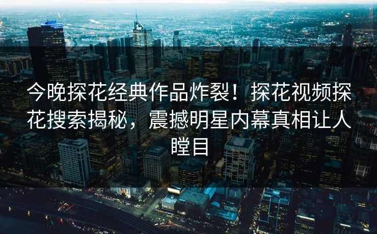 今晚探花经典作品炸裂！探花视频探花搜索揭秘，震撼明星内幕真相让人瞠目  第1张