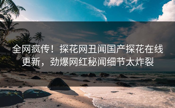 全网疯传！探花网丑闻国产探花在线更新，劲爆网红秘闻细节太炸裂