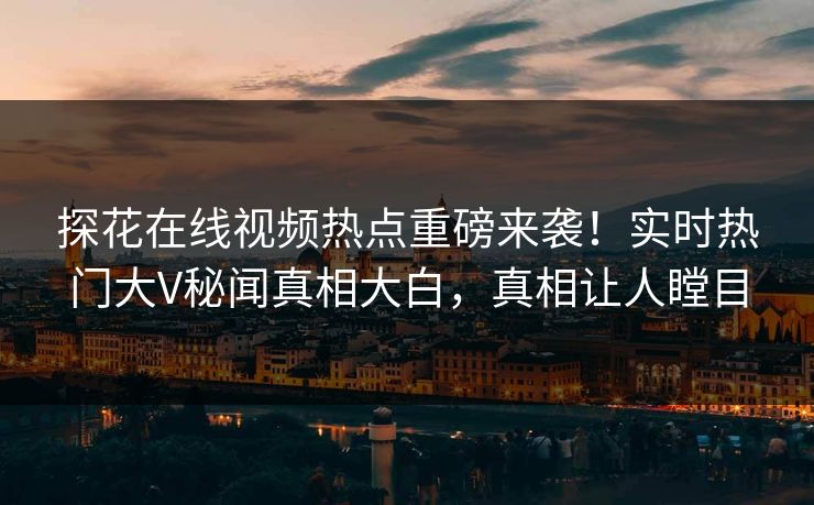 探花在线视频热点重磅来袭！实时热门大V秘闻真相大白，真相让人瞠目