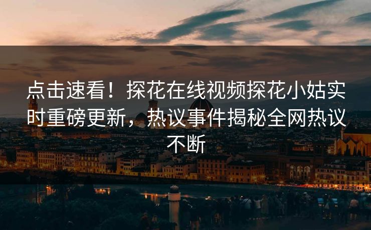 点击速看！探花在线视频探花小姑实时重磅更新，热议事件揭秘全网热议不断