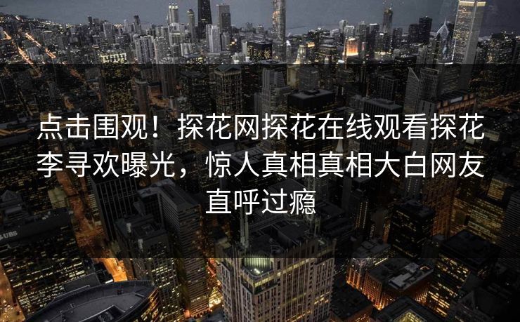 点击围观！探花网探花在线观看探花李寻欢曝光，惊人真相真相大白网友直呼过瘾