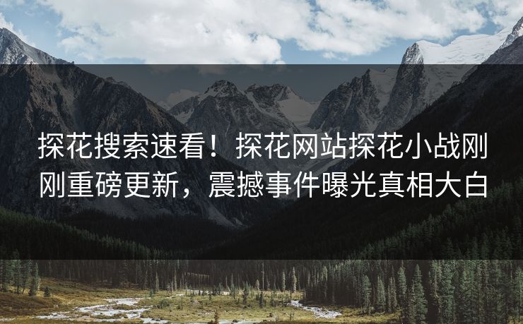 探花搜索速看！探花网站探花小战刚刚重磅更新，震撼事件曝光真相大白