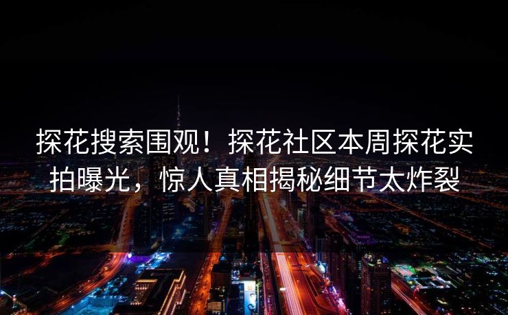 探花搜索围观！探花社区本周探花实拍曝光，惊人真相揭秘细节太炸裂