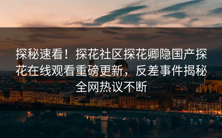 探秘速看！探花社区探花卿隐国产探花在线观看重磅更新，反差事件揭秘全网热议不断