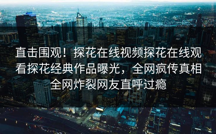 直击围观！探花在线视频探花在线观看探花经典作品曝光，全网疯传真相全网炸裂网友直呼过瘾  第1张