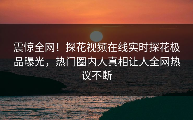 震惊全网！探花视频在线实时探花极品曝光，热门圈内人真相让人全网热议不断