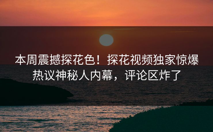 本周震撼探花色！探花视频独家惊爆热议神秘人内幕，评论区炸了