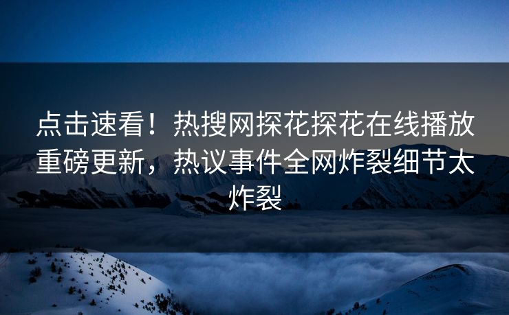 点击速看！热搜网探花探花在线播放重磅更新，热议事件全网炸裂细节太炸裂