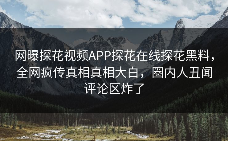 网曝探花视频APP探花在线探花黑料，全网疯传真相真相大白，圈内人丑闻评论区炸了