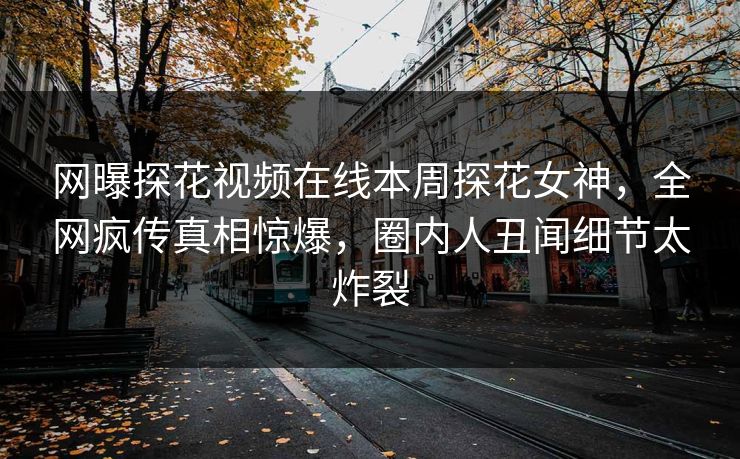 网曝探花视频在线本周探花女神，全网疯传真相惊爆，圈内人丑闻细节太炸裂
