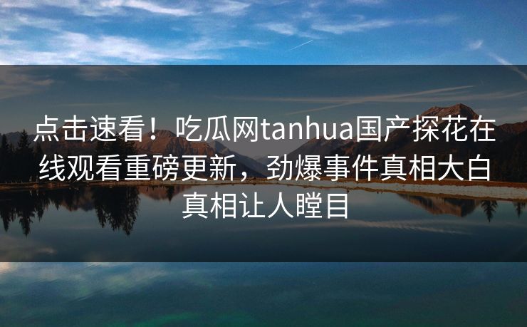 点击速看！吃瓜网tanhua国产探花在线观看重磅更新，劲爆事件真相大白真相让人瞠目  第1张