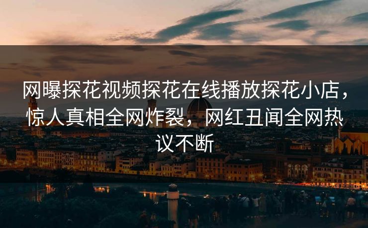 网曝探花视频探花在线播放探花小店，惊人真相全网炸裂，网红丑闻全网热议不断
